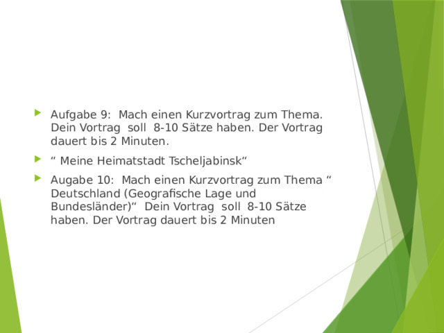 Aufgabe 9: Mach einen Kurzvortrag zum Thema. Dein Vortrag soll 8-10 Sätze haben. Der Vortrag dauert bis 2 Minuten. “ Meine Heimatstadt Tscheljabinsk“ Augabe 10: Mach einen Kurzvortrag zum Thema “ Deutschland (Geografische Lage und Bundesländer)“ Dein Vortrag soll 8-10 Sätze haben. Der Vortrag dauert bis 2 Minuten 