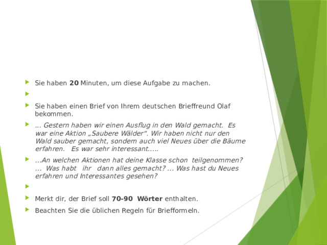 Sie haben 20 Minuten, um diese Aufgabe zu machen.   Sie haben einen Brief von Ihrem deutschen Brieffreund Olaf bekommen. ... Gestern haben wir einen Ausflug in den Wald gemacht. Es war eine Aktion „Saubere Wälder“. Wir haben nicht nur den Wald sauber gemacht, sondern auch viel Neues über die Bäume erfahren. Es war sehr interessant….. … An welchen Aktionen hat deine Klasse schon teilgenommen? … Was habt ihr dann alles gemacht? … Was hast du Neues erfahren und Interessantes gesehen?   Merkt dir, der Brief soll  70-90 Wörter  enthalten. Beachten Sie die üblichen Regeln für Briefformeln. 