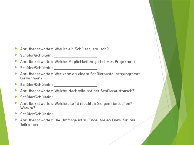 Anrufbeantworter: Was ist ein Schüleraustausch? Schüler/Schülerin: ________________________ Anrufbeantworter: Welche Möglichkeiten gibt dieses Programm? Schüler/Schülerin: ________________________ Anrufbeantworter: Wer kann an einem Schüleraustauschprogramm teilnehmen? Schüler/Schülerin: ________________________ Anrufbeantworter: Welche Nachteile hat der Schüleraustausch? Schüler/Schülerin: ________________________ Anrufbeantworter: Welches Land möchten Sie gern besuchen? Warum? Schüler/Schülerin: ________________________ Anrufbeantworter: Die Umfrage ist zu Ende. Vielen Dank für Ihre Teilnahme. 