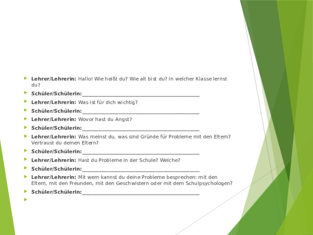 Lehrer/Lehrerin: Hallo! Wie heißt du? Wie alt bist du? In welcher Klasse lernst du? Schüler/Schülerin:________________________________________________ Lehrer/Lehrerin: Was ist für dich wichtig? Schüler/Schülerin:________________________________________________ Lehrer/Lehrerin: Wovor hast du Angst? Schüler/Schülerin:________________________________________________ Lehrer/Lehrerin: Was meinst du, was sind Gründe für Probleme mit den Eltern? Vertraust du deinen Eltern? Schüler/Schülerin:________________________________________________ Lehrer/Lehrerin: Hast du Probleme in der Schule? Welche? Schüler/Schülerin:________________________________________________ Lehrer/Lehrerin: Mit wem kannst du deine Probleme besprechen: mit den Eltern, mit den Freunden, mit den Geschwistern oder mit dem Schulpsychologen? Schüler/Schülerin:________________________________________________   