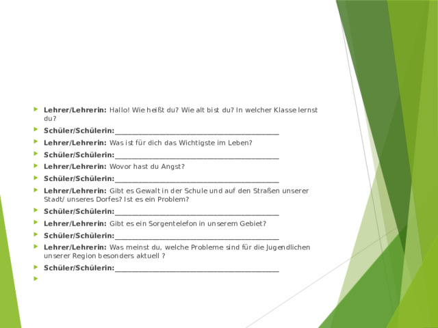Lehrer/Lehrerin: Hallo! Wie heißt du? Wie alt bist du? In welcher Klasse lernst du? Schüler/Schülerin:________________________________________________ Lehrer/Lehrerin: Was ist für dich das Wichtigste im Leben? Schüler/Schülerin:________________________________________________ Lehrer/Lehrerin: Wovor hast du Angst? Schüler/Schülerin:________________________________________________ Lehrer/Lehrerin: Gibt es Gewalt in der Schule und auf den Straßen unserer Stadt/ unseres Dorfes? Ist es ein Problem? Schüler/Schülerin:________________________________________________ Lehrer/Lehrerin: Gibt es ein Sorgentelefon in unserem Gebiet? Schüler/Schülerin:________________________________________________ Lehrer/Lehrerin: Was meinst du, welche Probleme sind für die Jugendlichen unserer Region besonders aktuell ? Schüler/Schülerin:________________________________________________   