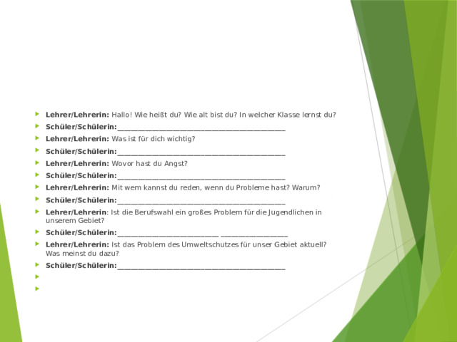 Lehrer/Lehrerin: Hallo! Wie heißt du? Wie alt bist du? In welcher Klasse lernst du? Schüler/Schülerin:________________________________________________ Lehrer/Lehrerin: Was ist für dich wichtig? Schüler/Schülerin:________________________________________________ Lehrer/Lehrerin: Wovor hast du Angst? Schüler/Schülerin:________________________________________________ Lehrer/Lehrerin: Mit wem kannst du reden, wenn du Probleme hast? Warum? Schüler/Schülerin:________________________________________________ Lehrer/Lehrerin : Ist die Berufswahl ein großes Problem für die Jugendlichen in unserem Gebiet? Schüler/Schülerin:_____________________________ ___________________ Lehrer/Lehrerin: Ist das Problem des Umweltschutzes für unser Gebiet aktuell? Was meinst du dazu? Schüler/Schülerin:________________________________________________     