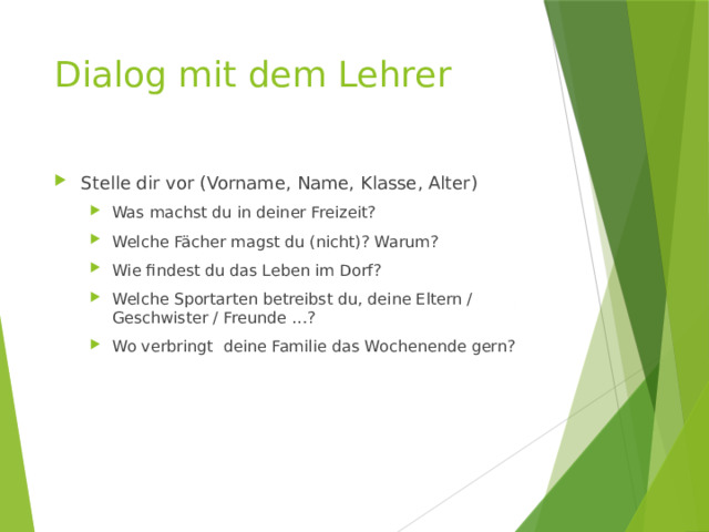 Dialog mit dem Lehrer Stelle dir vor (Vorname, Name, Klasse, Alter) Was machst du in deiner Freizeit? Welche Fächer magst du (nicht)? Warum? Wie findest du das Leben im Dorf? Welche Sportarten betreibst du, deine Eltern / Geschwister / Freunde …? Wo verbringt deine Familie das Wochenende gern? Was machst du in deiner Freizeit? Welche Fächer magst du (nicht)? Warum? Wie findest du das Leben im Dorf? Welche Sportarten betreibst du, deine Eltern / Geschwister / Freunde …? Wo verbringt deine Familie das Wochenende gern? 