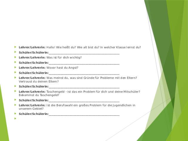 Lehrer/Lehrerin: Hallo! Wie heißt du? Wie alt bist du? In welcher Klasse lernst du? Schüler/Schülerin:________________________________________________ Lehrer/Lehrerin: Was ist für dich wichtig? Schüler/Schülerin:________________________________________________ Lehrer/Lehrerin: Wovor hast du Angst? Schüler/Schülerin:________________________________________________ Lehrer/Lehrerin: Was meinst du, was sind Gründe für Probleme mit den Eltern? Vertraust du deinen Eltern? Schüler/Schülerin:________________________________________________ Lehrer/Lehrerin: Taschengeld - ist das ein Problem für dich und deine Mitschüler? Bekommst du Taschengeld? Schüler/Schülerin:________________________________________________ Lehrer/Lehrerin: Ist die Berufswahl ein großes Problem für die Jugendlichen in unserem Gebiet? Schüler/Schülerin:________________________________________________   