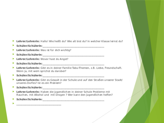 Lehrer/Lehrerin: Hallo! Wie heißt du? Wie alt bist du? In welcher Klasse lernst du? Schüler/Schülerin:________________________________________________ Lehrer/Lehrerin: Was ist für dich wichtig? Schüler/Schülerin:________________________________________________ Lehrer/Lehrerin: Wovor hast du Angst? Schüler/Schülerin:________________________________________________ Lehrer/Lehrerin: Gibt es in deiner Familie Tabu-Themen, z.B. Liebe, Freundschaft. Wenn ja, mit wem sprichst du darüber? Schüler/Schülerin:________________________________________________ Lehrer/Lehrerin: Gibt es Gewalt in der Schule und auf den Straßen unserer Stadt/ unseres Dorfes? Ist es ein Problem? Schüler/Schülerin:________________________________________________ Lehrer/Lehrerin: Haben die Jugendlichen in deiner Schule Probleme mit Rauchen, mit Alkohol und mit Drogen ? Wer kann den Jugendlichen helfen? Schüler/Schülerin:________________________________________________ ___________________________________ 