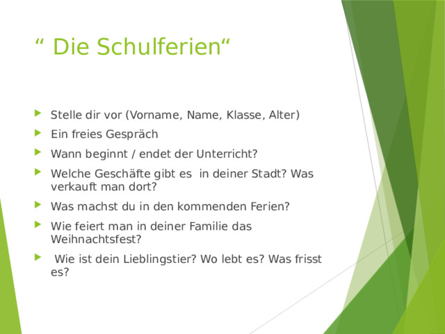 “ Die Schulferien“   Stelle dir vor (Vorname, Name, Klasse, Alter) Ein freies Gespräch Wann beginnt / endet der Unterricht? Welche Geschäfte gibt es in deiner Stadt? Was verkauft man dort? Was machst du in den kommenden Ferien? Wie feiert man in deiner Familie das Weihnachtsfest?  Wie ist dein Lieblingstier? Wo lebt es? Was frisst es? 