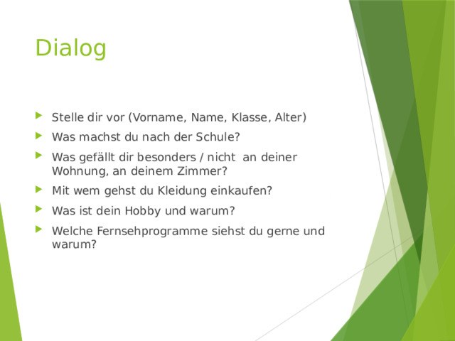 Dialog Stelle dir vor (Vorname, Name, Klasse, Alter) Was machst du nach der Schule? Was gefällt dir besonders / nicht an deiner Wohnung, an deinem Zimmer? Mit wem gehst du Kleidung einkaufen? Was ist dein Hobby und warum? Welche Fernsehprogramme siehst du gerne und warum? 