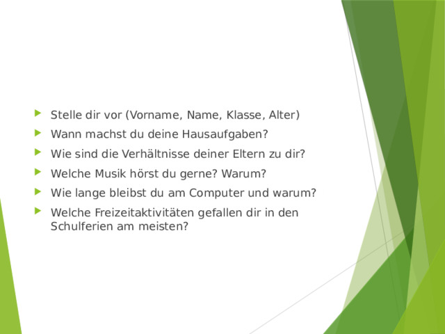 Stelle dir vor (Vorname, Name, Klasse, Alter) Wann machst du deine Hausaufgaben? Wie sind die Verhältnisse deiner Eltern zu dir? Welche Musik hörst du gerne? Warum? Wie lange bleibst du am Computer und warum? Welche Freizeitaktivitäten gefallen dir in den Schulferien am meisten? 