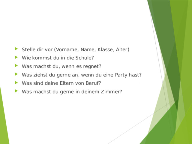 Stelle dir vor (Vorname, Name, Klasse, Alter) Wie kommst du in die Schule? Was machst du, wenn es regnet? Was ziehst du gerne an, wenn du eine Party hast? Was sind deine Eltern von Beruf? Was machst du gerne in deinem Zimmer? 
