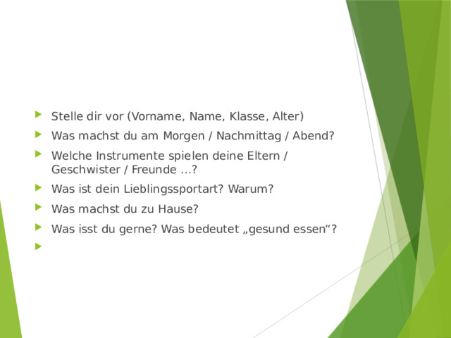 Stelle dir vor (Vorname, Name, Klasse, Alter) Was machst du am Morgen / Nachmittag / Abend? Welche Instrumente spielen deine Eltern / Geschwister / Freunde …? Was ist dein Lieblingssportart? Warum? Was machst du zu Hause? Was isst du gerne? Was bedeutet „gesund essen“?   