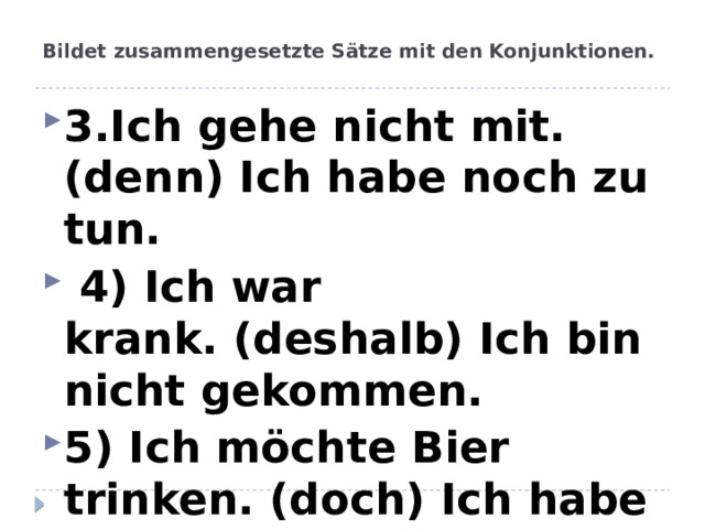 Bildet zusammengesetzte Sätze mit den Konjunktionen.   3.Ich gehe nicht mit. (denn) Ich habe noch zu tun.  4) Ich war krank. (deshalb) Ich bin nicht gekommen. 5) Ich möchte Bier trinken. (doch) Ich habe keine Zeit. 