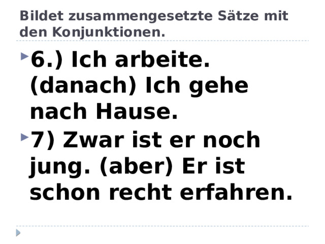 Bildet zusammengesetzte Sätze mit den Konjunktionen. 6.) Ich arbeite. (danach) Ich gehe nach Hause. 7) Zwar ist er noch jung. (aber) Er ist schon recht erfahren. 