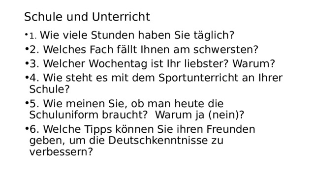 Schule und Unterricht 1. Wie viele Stunden haben Sie täglich? 2. Welches Fach fällt Ihnen am schwersten? 3. Welcher Wochentag ist Ihr liebster? Warum? 4. Wie steht es mit dem Sportunterricht an Ihrer Schule? 5. Wie meinen Sie, ob man heute die Schuluniform braucht? Warum ja (nein)? 6. Welche Tipps können Sie ihren Freunden geben, um die Deutschkenntnisse zu verbessern? 