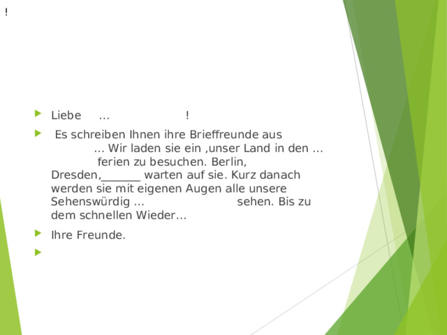 ! Liebe … !   Es schreiben Ihnen ihre Brieffreunde aus ... Wir laden sie ein ,unser Land in den … ferien zu besuchen. Berlin, Dresden,_______ warten auf sie. Kurz danach werden sie mit eigenen Augen alle unsere Sehenswürdig … sehen. Bis zu dem schnellen Wieder… Ihre Freunde.    