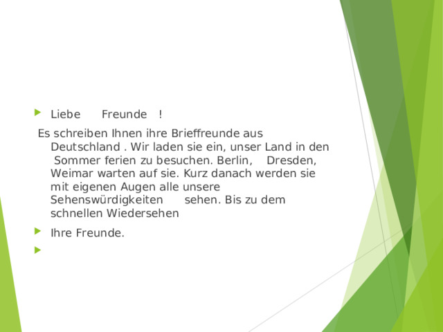 Liebe Freunde !   Es schreiben Ihnen ihre Brieffreunde aus Deutschland . Wir laden sie ein, unser Land in den Sommer ferien zu besuchen. Berlin, Dresden, Weimar warten auf sie. Kurz danach werden sie mit eigenen Augen alle unsere Sehenswürdigkeiten sehen. Bis zu dem schnellen Wiedersehen Ihre Freunde.    