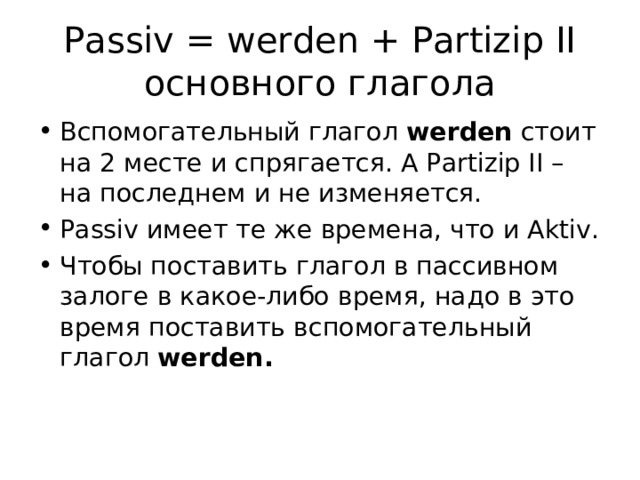 Passiv = werden + Partizip II основного глагола Вспомогательный глагол werden  стоит на 2 месте и спрягается. А Partizip II –  на последнем и не изменяется. Passiv имеет те же времена, что и Aktiv. Чтобы поставить глагол в пассивном залоге в какое-либо время, надо в это время поставить вспомогательный глагол werden.  