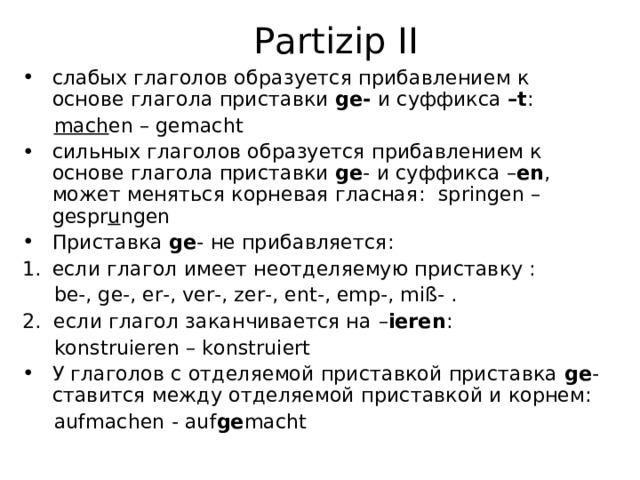 Partizip II слабых глаголов образуется прибавлением к основе глагола приставки ge -  и суффикса  – t :   mach en – gemacht сильных глаголов образуется прибавлением к основе глагола приставки ge -  и суффикса – en , может меняться корневая гласная: springen – gespr u ngen Приставка ge -  не прибавляется: если глагол имеет неотделяемую приставку :  be-, ge-, er-, ver-, zer-, ent-, emp-, miß- . 2. если глагол заканчивается на – ieren :  konstruieren – konstruiert У глаголов с отделяемой приставкой приставка ge - ставится между отделяемой приставкой и корнем:   aufmachen - auf ge macht 