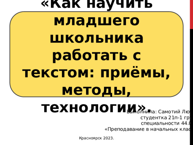 «Как научить младшего школьника работать с текстом: приёмы, методы, технологии». Выполнила: Самотий Любовь студентка 21п-1 группы специальности 44.02.02 «Преподавание в начальных классах» Красноярск 2023. 