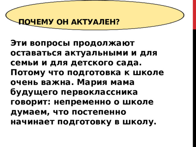  Почему он актуален?   Эти вопросы продолжают оставаться актуальными и для семьи и для детского сада. Потому что подготовка к школе очень важна. Мария мама будущего первоклассника говорит: непременно о школе думаем, что постепенно начинает подготовку в школу.  