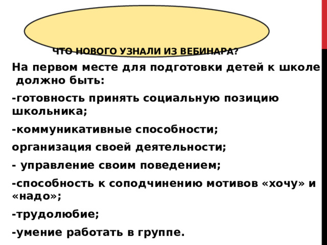  Что нового узнали из вебинара?   На первом месте для подготовки детей к школе должно быть: -готовность принять социальную позицию школьника; -коммуникативные способности; организация своей деятельности; - управление своим поведением; -способность к соподчинению мотивов «хочу» и «надо»; -трудолюбие; -умение работать в группе. 