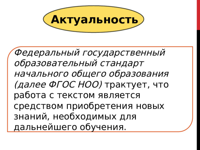 Актуальность Федеральный государственный образовательный стандарт начального общего образования (далее ФГОС НОО) трактует, что работа с текстом является средством приобретения новых знаний, необходимых для дальнейшего обучения. 
