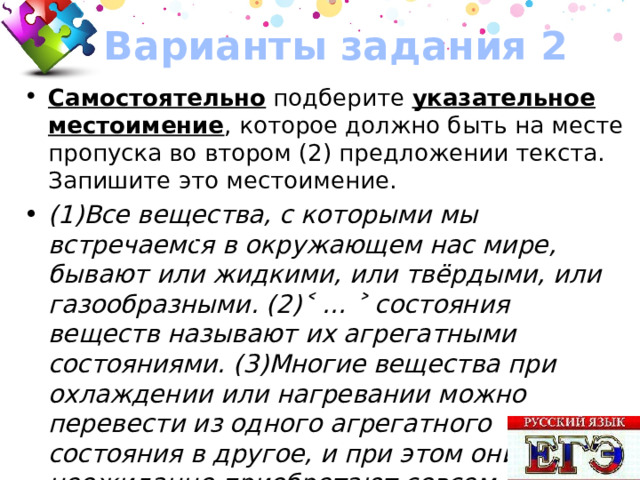 Варианты задания 2 Самостоятельно подберите указательное местоимение , которое должно быть на месте пропуска во втором (2) предложении текста. Запишите это местоимение. (1)Все вещества, с которыми мы встречаемся в окружающем нас мире, бывают или жидкими, или твёрдыми, или газообразными. (2)˂ … ˃ состояния веществ называют их агрегатными состояниями. (3)Многие вещества при охлаждении или нагревании можно перевести из одного агрегатного состояния в другое, и при этом они неожиданно приобретают совсем другие свойства. Ответ: ЭТИ 70 