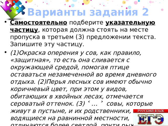 Варианты задания 2 Самостоятельно подберите указательную частицу , которая должна стоять на месте пропуска в третьем (3) предложении текста. Запишите эту частицу. (1)Окраска оперения у сов, как правило, «защитная», то есть она сливается с окружающей средой, помогая птице оставаться незамеченной во время дневного отдыха. (2)Перья лесных сов имеют обычно коричневый цвет, при этом у видов, обитающих в хвойных лесах, отмечается сероватый оттенок. (3) ˂ … ˃ cовы, которые живут в пустыне, и их родственники, водящиеся на равнинной местности, отличаются более светлой, почти рыжей окраской; у полярных сов цвет оперения снежно-белый. Ответ: ВОТ 50 