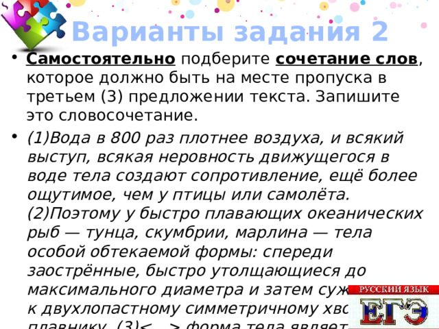 Варианты задания 2 Самостоятельно подберите сочетание слов , которое должно быть на месте пропуска в третьем (3) предложении текста. Запишите это словосочетание. (1)Вода в 800 раз плотнее воздуха, и всякий выступ, всякая неровность движущегося в воде тела создают сопротивление, ещё более ощутимое, чем у птицы или самолёта. (2)Поэтому у быстро плавающих океанических рыб — тунца, скумбрии, марлина — тела особой обтекаемой формы: спереди заострённые, быстро утолщающиеся до максимального диаметра и затем сужающиеся к двухлопастному симметричному хвостовому плавнику. (3) форма тела является самой удобной и математически идеальной. Ответ: ИМЕННО ТАКАЯ 