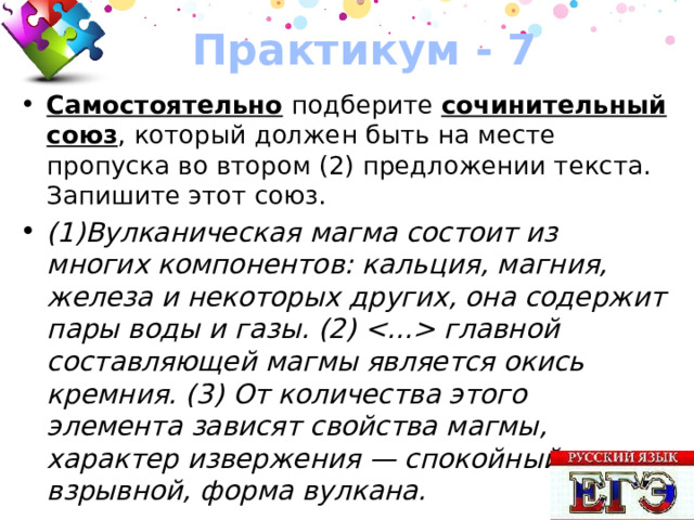 Практикум - 7 Самостоятельно подберите сочинительный союз , который должен быть на месте пропуска во втором (2) предложении текста. Запишите этот союз. (1)Вулканическая магма состоит из многих компонентов: кальция, магния, железа и некоторых других, она содержит пары воды и газы. (2)  главной составляющей магмы является окись кремния. (3) От количества этого элемента зависят свойства магмы, характер извержения — спокойный или взрывной, форма вулкана. 