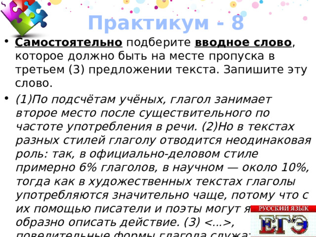 Практикум - 8 Самостоятельно подберите вводное слово , которое должно быть на месте пропуска в третьем (3) предложении текста. Запишите эту слово. (1)По подсчётам учёных, глагол занимает второе место после существительного по частоте употребления в речи. (2)Но в текстах разных стилей глаголу отводится неодинаковая роль: так, в официально-деловом стиле примерно 6% глаголов, в научном — около 10%, тогда как в художественных текстах глаголы употребляются значительно чаще, потому что с их помощью писатели и поэты могут ярко и образно описать действие. (3)  , повелительные формы глагола служат средством создания эмоционально ярких побудительных конструкций. 