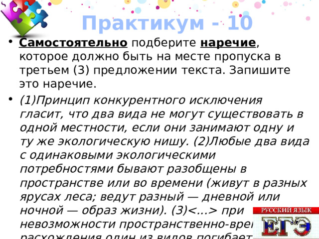 Практикум - 10 Самостоятельно подберите наречие , которое должно быть на месте пропуска в третьем (3) предложении текста. Запишите это наречие. (1)Принцип конкурентного исключения гласит, что два вида не могут существовать в одной местности, если они занимают одну и ту же экологическую нишу. (2)Любые два вида с одинаковыми экологическими потребностями бывают разобщены в пространстве или во времени (живут в разных ярусах леса; ведут разный — дневной или ночной — образ жизни). (3) при невозможности пространственно-временного расхождения один из видов погибает или вырабатывает новую экологическую нишу. 