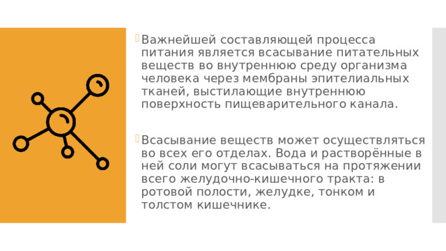 Важнейшей составляющей процесса питания является всасывание питательных веществ во внутреннюю среду организма человека через мембраны эпителиальных тканей, выстилающие внутреннюю поверхность пищеварительного канала. Всасывание веществ может осуществляться во всех его отделах. Вода и растворённые в ней соли могут всасываться на протяжении всего желудочно-кишечного тракта: в ротовой полости, желудке, тонком и толстом кишечнике. 