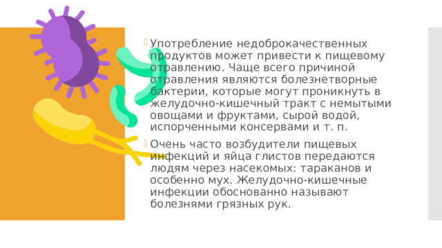 Употребление недоброкачественных продуктов может привести к пищевому отравлению. Чаще всего причиной отравления являются болезнетворные бактерии, которые могут проникнуть в желудочно-кишечный тракт с немытыми овощами и фруктами, сырой водой, испорченными консервами и т. п. Очень часто возбудители пищевых инфекций и яйца глистов передаются людям через насекомых: тараканов и особенно мух. Желудочно-кишечные инфекции обоснованно называют болезнями грязных рук. 
