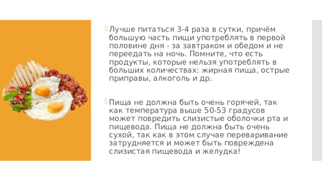 Лучше питаться 3-4 раза в сутки, причём большую часть пищи употреблять в первой половине дня - за завтраком и обедом и не переедать на ночь. Помните, что есть продукты, которые нельзя употреблять в больших количествах: жирная пища, острые приправы, алкоголь и др. Пища не должна быть очень горячей, так как температура выше 50-53 градусов может повредить слизистые оболочки рта и пищевода. Пища не должна быть очень сухой, так как в этом случае переваривание затрудняется и может быть повреждена слизистая пищевода и желудка! 