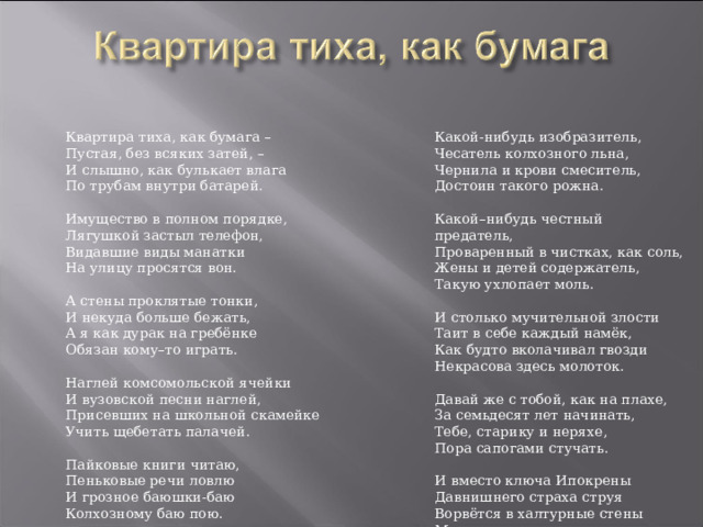 Квартира тиха, как бумага – Пустая, без всяких затей, – И слышно, как булькает влага По трубам внутри батарей. Имущество в полном порядке, Лягушкой застыл телефон, Видавшие виды манатки На улицу просятся вон. А стены проклятые тонки, И некуда больше бежать, А я как дурак на гребёнке Обязан кому–то играть. Наглей комсомольской ячейки И вузовской песни наглей, Присевших на школьной скамейке Учить щебетать палачей. Пайковые книги читаю, Пеньковые речи ловлю И грозное баюшки-баю Колхозному баю пою. Какой-нибудь изобразитель, Чесатель колхозного льна, Чернила и крови смеситель, Достоин такого рожна. Какой–нибудь честный предатель, Проваренный в чистках, как соль, Жены и детей содержатель, Такую ухлопает моль. И столько мучительной злости Таит в себе каждый намёк, Как будто вколачивал гвозди Некрасова здесь молоток. Давай же с тобой, как на плахе, За семьдесят лет начинать, Тебе, старику и неряхе, Пора сапогами стучать. И вместо ключа Ипокрены Давнишнего страха струя Ворвётся в халтурные стены Московского злого жилья. 