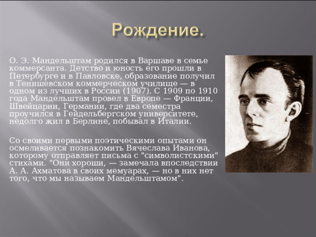 О. Э. Мандельштам родился в Варшаве в семье коммерсанта. Детство и юность его прошли в Петербурге и в Павловске, образование получил в Тенишевском коммерческом училище — в одном из лучших в России (1907). С 1909 по 1910 года Мандельштам провел в Европе — Франции, Швейцарии, Германии, где два семестра проучился в Гейдельбергском университете, недолго жил в Берлине, побывал в Италии. Со своими первыми поэтическими опытами он осмеливается познакомить Вячеслава Иванова, которому отправляет письма с 