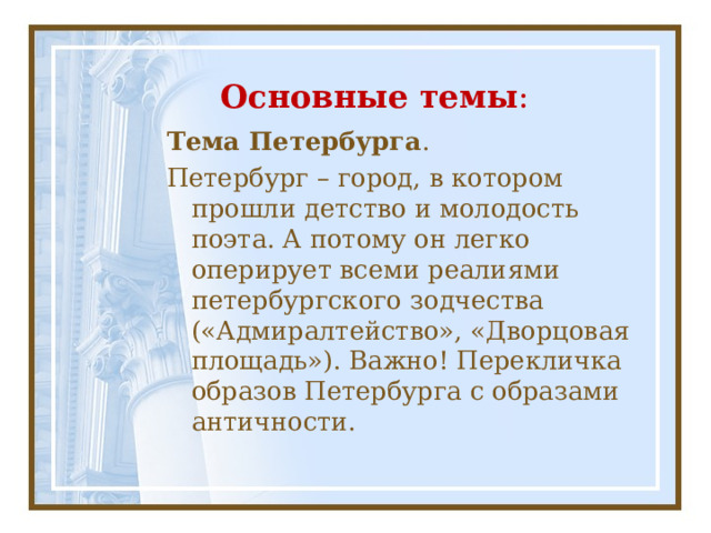Основные темы : Тема Петербурга . Петербург – город, в котором прошли детство и молодость поэта. А потому он легко оперирует всеми реалиями петербургского зодчества («Адмиралтейство», «Дворцовая площадь»). Важно! Перекличка образов Петербурга с образами античности. 