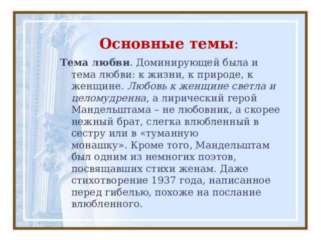 Основные темы : Тема любви . Доминирующей была и тема любви: к жизни, к природе, к женщине.  Любовь к женщине светла и целомудренна , а лирический герой Мандельштама – не любовник, а скорее нежный брат, слегка влюбленный в сестру или в «туманную монашку». Кроме того, Мандельштам был одним из немногих поэтов, посвящавших стихи женам. Даже стихотворение 1937 года, написанное перед гибелью, похоже на послание влюбленного. 