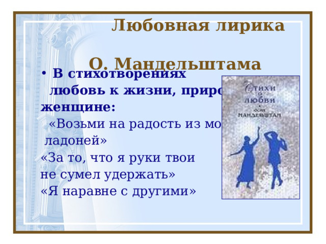  Любовная лирика  О. Мандельштама В стихотворениях  любовь к жизни, природе, женщине:  «Возьми на радость из моих  ладоней» «За то, что я руки твои не сумел удержать» «Я наравне с другими» 