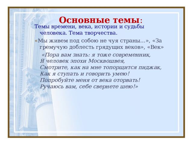 Основные темы : Темы времени, века, истории и судьбы человека. Тема творчества. « Мы живем под собою не чуя страны…», «За гремучую доблесть грядущих веков», «Век»  «Пора вам знать: я тоже современник,  Я человек эпохи Москвошвея,  Смотрите, как на мне топорщится пиджак,  Как я ступать и говорить умею!  Попробуйте меня от века оторвать!  Ручаюсь вам, себе свернете шею!»     