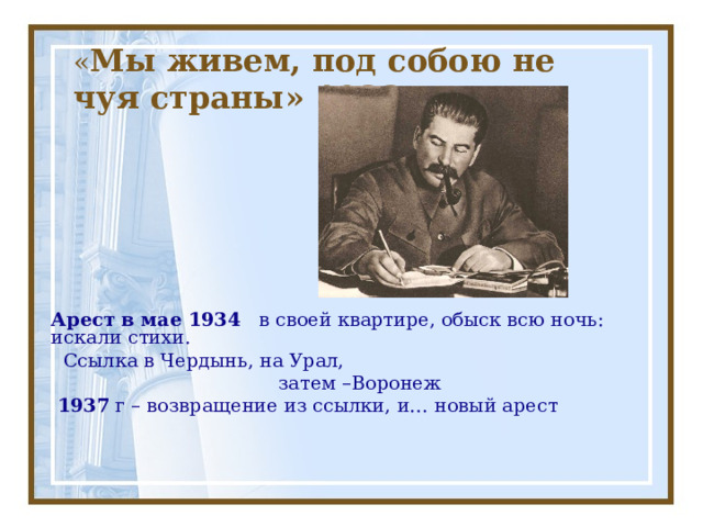 « Мы живем, под собою не чуя страны» 1933г Арест в мае 1934 в своей квартире, обыск всю ночь: искали стихи.  Ссылка в Чердынь, на Урал,  затем –Воронеж  1937 г – возвращение из ссылки, и… новый арест 
