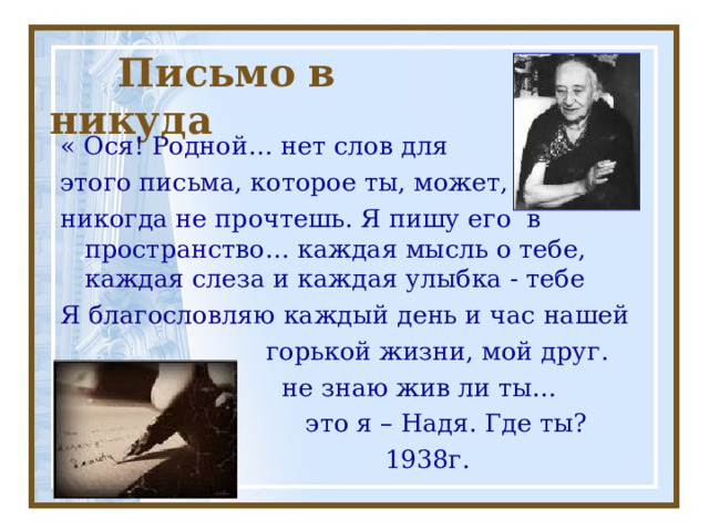  Письмо в никуда « Ося! Родной… нет слов для этого письма, которое ты, может, никогда не прочтешь. Я пишу его в пространство… каждая мысль о тебе, каждая слеза и каждая улыбка - тебе Я благословляю каждый день и час нашей  горькой жизни, мой друг.  не знаю жив ли ты…  это я – Надя. Где ты?  1938г. 