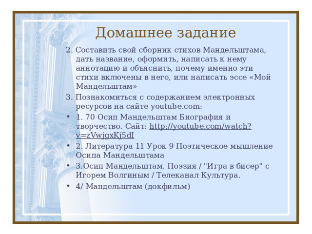 Домашнее задание 2. Составить свой сборник стихов Мандельштама, дать название, оформить, написать к нему аннотацию и объяснить, почему именно эти стихи включены в него, или написать эссе «Мой Мандельштам» 3. Познакомиться с содержанием электронных ресурсов на сайте youtube.com : 1. 70 Осип Мандельштам Биография и творчество. Сайт: http://youtube.com/watch?v=zVwjgxKj5dI 2. Литература 11 Урок 9 Поэтическое мышление Осипа Мандельштама 3. Осип Мандельштам. Поэзия / 