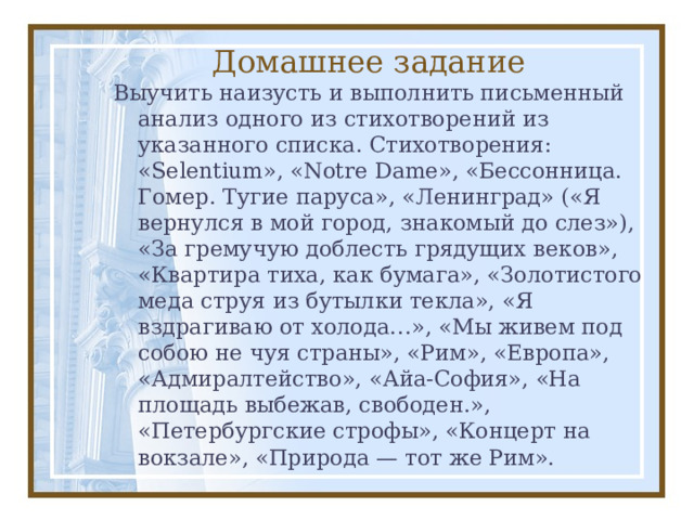 Домашнее задание Выучить наизусть и выполнить письменный анализ одного из стихотворений из указанного списка. Стихотворения: «Selentium», «Notre Dame», «Бессонница. Гомер. Тугие паруса», «Ленинград» («Я вернулся в мой город, знакомый до слез»), «За гремучую доблесть грядущих веков», «Квартира тиха, как бумага», «Золотистого меда струя из бутылки текла», «Я вздрагиваю от холода…», «Мы живем под собою не чуя страны», «Рим», «Европа», «Адмиралтейство», «Айа-София», «На площадь выбежав, свободен.», «Петербургские строфы», «Концерт на вокзале», «Природа — тот же Рим». 