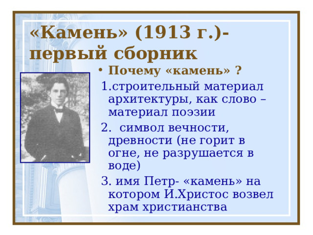 «Камень» (1913 г.)- первый сборник Почему «камень» ?  1.строительный материал архитектуры, как слово – материал поэзии  2. символ вечности, древности (не горит в огне, не разрушается в воде)  3. имя Петр- «камень» на котором И.Христос возвел храм христианства 