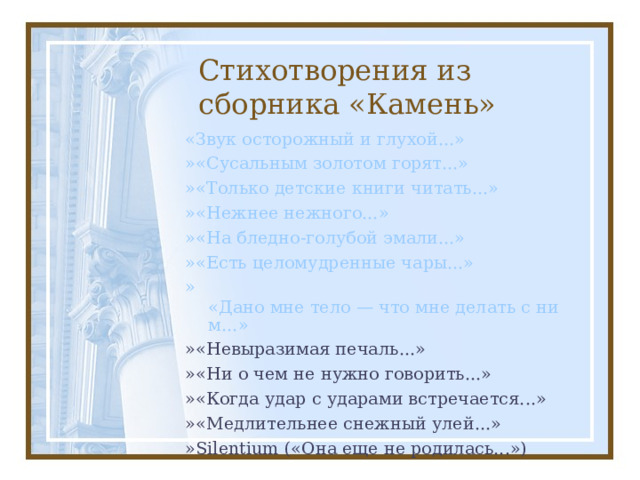Стихотворения из сборника «Камень» «Звук осторожный и глухой...» » «Сусальным золотом горят...» » «Только детские книги читать...» » «Нежнее нежного...» » «На бледно-голубой эмали...» » «Есть целомудренные чары...» » «Дано мне тело — что мне делать с ним...» »«Невыразимая печаль...» »«Ни о чем не нужно говорить...» »«Когда удар с ударами встречается...» »«Медлительнее снежный улей...» »Silentium («Она еще не родилась...») 