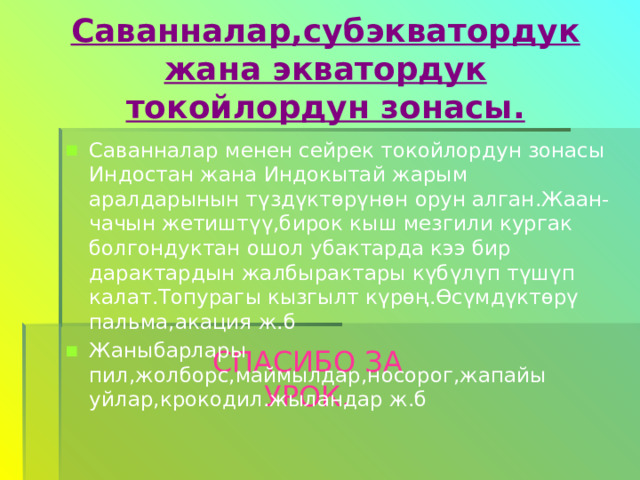 Саванналар,субэкватордук жана экватордук токойлордун зонасы. Саванналар менен сейрек токойлордун зонасы Индостан жана Индокытай жарым аралдарынын түздүктөрүнөн орун алган.Жаан-чачын жетиштүү,бирок кыш мезгили кургак болгондуктан ошол убактарда кээ бир дарактардын жалбырактары күбүлүп түшүп калат.Топурагы кызгылт күрөң.Өсүмдүктөрү пальма,акация ж.б Жаныбарлары пил,жолборс,маймылдар,носорог,жапайы уйлар,крокодил.жыландар ж.б СПАСИБО ЗА УРОК. 
