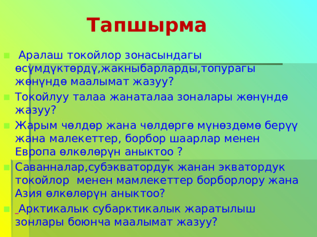  Тапшырма  Аралаш токойлор зонасындагы өсүмдүктөрдү,жакныбарларды,топурагы жөнүндө маалымат жазуу? Токойлуу талаа жанаталаа зоналары жөнүндө жазуу? Жарым чөлдөр жана чөлдөргө мүнөздөмө берүү жана  малекеттер, борбор шаарлар менен Европа өлкөлөрүн аныктоо ? Саванналар,субэкватордук жанан экватордук токойлор  менен мамлекеттер борборлору жана Азия өлкөлөрүн аныктоо?  Арктикалык субарктикалык жаратылыш зонлары боюнча маалымат жазуу? 