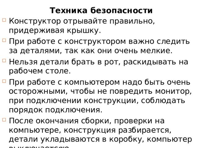 Техника безопасности Конструктор отрывайте правильно, придерживая крышку. При работе с конструктором важно следить за деталями, так как они очень мелкие. Нельзя детали брать в рот, раскидывать на рабочем столе. При работе с компьютером надо быть очень осторожными, чтобы не повредить монитор, при подключении конструкции, соблюдать порядок подключения. После окончания сборки, проверки на компьютере, конструкция разбирается, детали укладываются в коробку, компьютер выключаетсяю. 