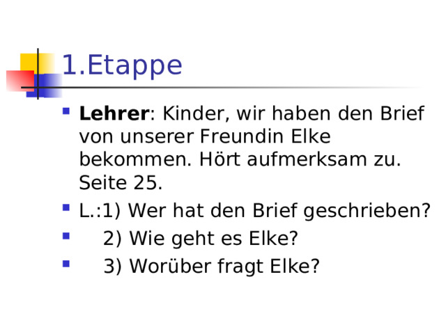 1 .Etappe Lehrer : Kinder, wir haben den Brief von unserer Freundin Elke bekommen. H ö rt aufmerksam zu. Seite 25. L.:1) Wer hat den Brief geschrieben?  2) Wie geht es Elke?  3) Wor ü ber fragt Elke?  